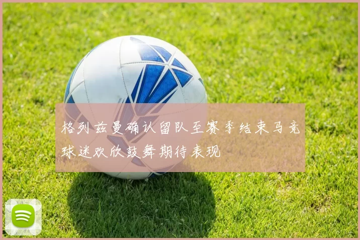格列兹曼确认留队至赛季结束马竞球迷欢欣鼓舞期待表现