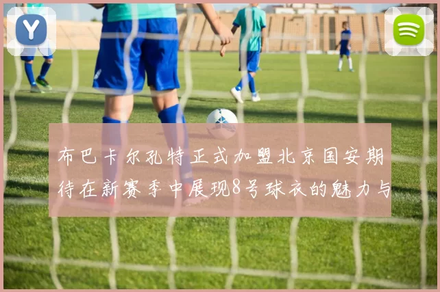 布巴卡尔孔特正式加盟北京国安期待在新赛季中展现8号球衣的魅力与实力