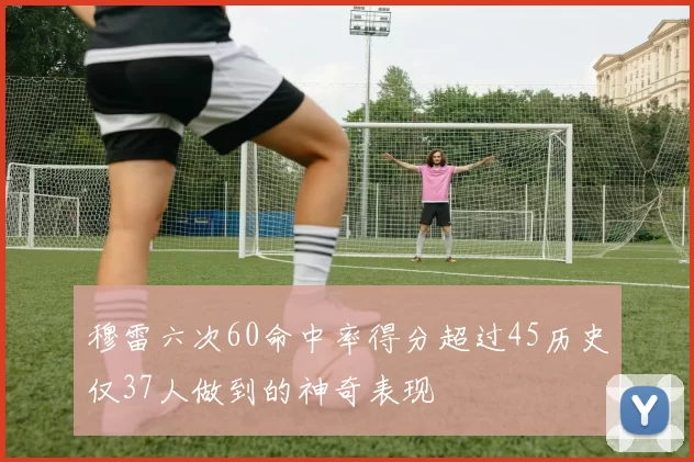 穆雷六次60命中率得分超过45历史仅37人做到的神奇表现