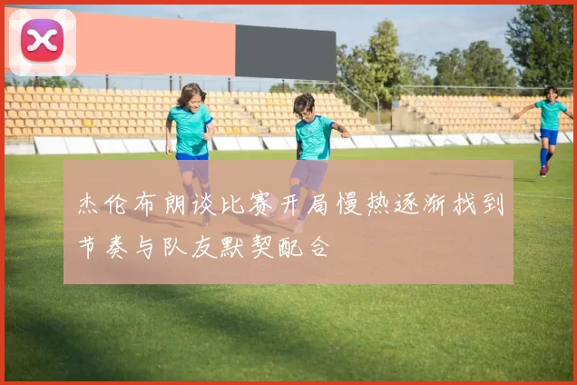 杰伦布朗谈比赛开局慢热逐渐找到节奏与队友默契配合