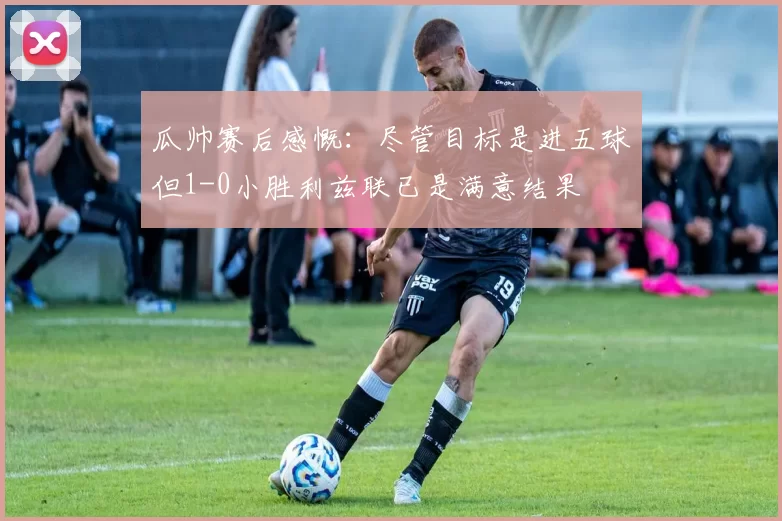 瓜帅赛后感慨：尽管目标是进五球但1-0小胜利兹联已是满意结果