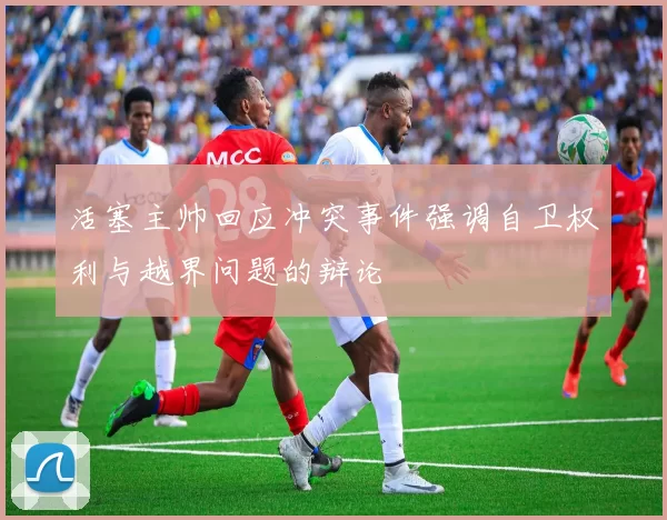 活塞主帅回应冲突事件强调自卫权利与越界问题的辩论