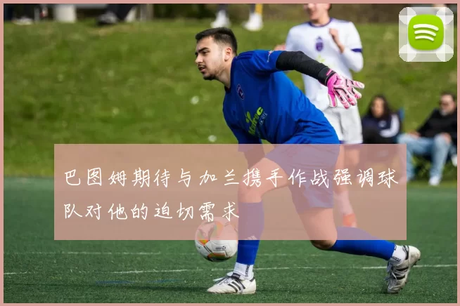 巴图姆期待与加兰携手作战强调球队对他的迫切需求
