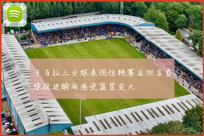 卡马拉三分球表现惊艳赛后坦言首球投进瞬间感受篮筐变大