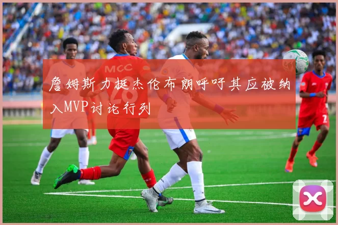 詹姆斯力挺杰伦布朗呼吁其应被纳入MVP讨论行列