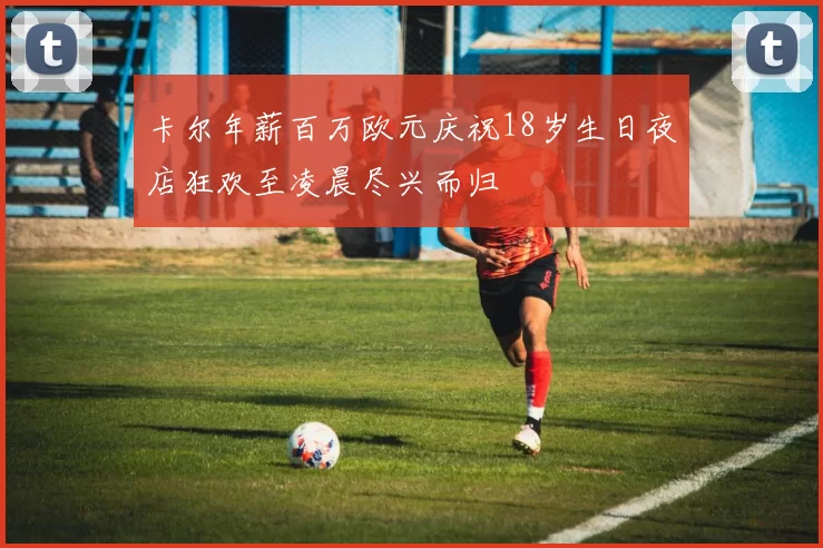 卡尔年薪百万欧元庆祝18岁生日夜店狂欢至凌晨尽兴而归