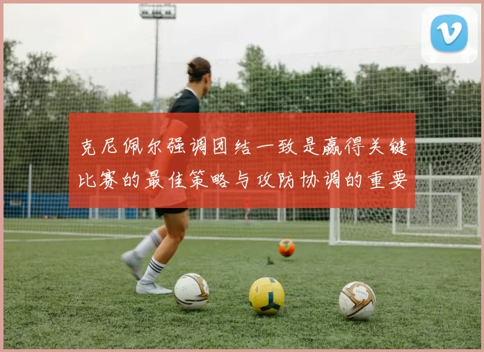 克尼佩尔强调团结一致是赢得关键比赛的最佳策略与攻防协调的重要性