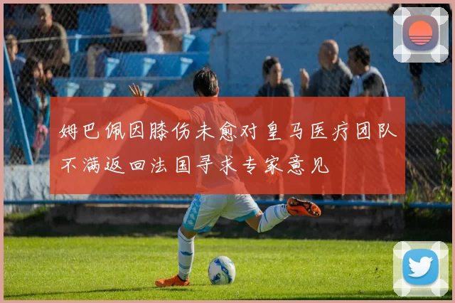 姆巴佩因膝伤未愈对皇马医疗团队不满返回法国寻求专家意见
