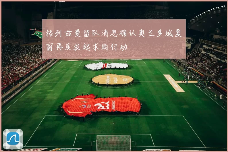 格列兹曼留队消息确认奥兰多城夏窗再度发起求购行动