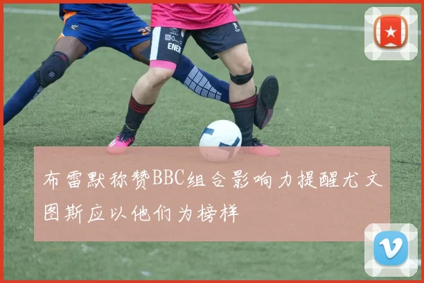 布雷默称赞BBC组合影响力提醒尤文图斯应以他们为榜样