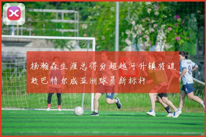 杨瀚森生涯总得分超越河升镇将追赶巴特尔成亚洲球员新标杆