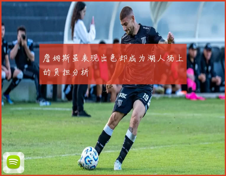 詹姆斯虽表现出色却成为湖人场上的负担分析