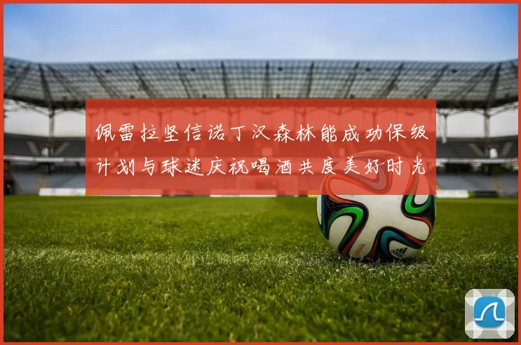 佩雷拉坚信诺丁汉森林能成功保级计划与球迷庆祝喝酒共度美好时光