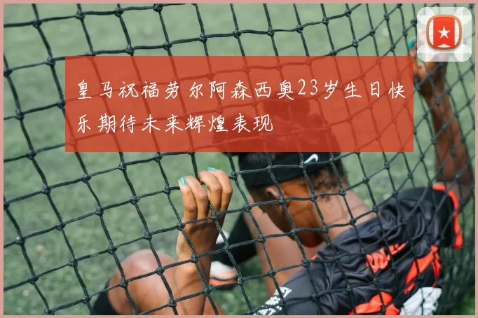 皇马祝福劳尔阿森西奥23岁生日快乐期待未来辉煌表现