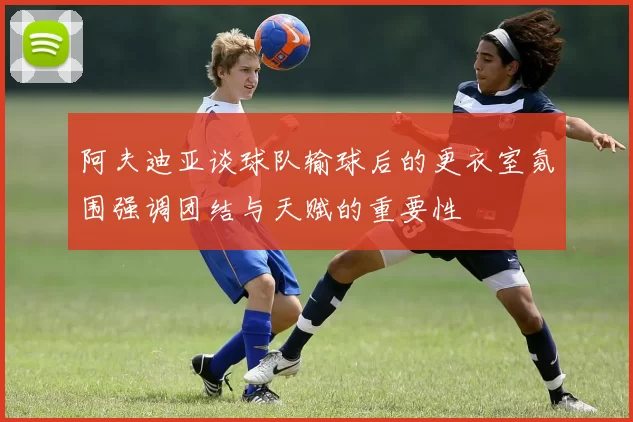 阿夫迪亚谈球队输球后的更衣室氛围强调团结与天赋的重要性